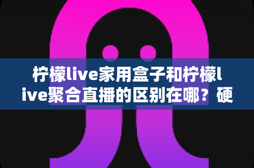 柠檬live家用盒子和柠檬live聚合直播的区别在哪？硬件与软件两种形态全方位对比解析