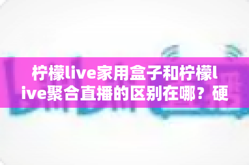 柠檬live家用盒子和柠檬live聚合直播的区别在哪？硬件与软件两种形态全方位对比解析