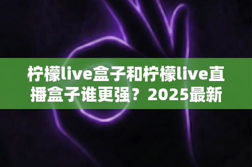 柠檬live盒子和柠檬live直播盒子谁更强?2025最新深度对比评测与选购指南 柠檬live盒子和柠檬live直播盒子谁更强?2025最新深度对比评测与选购指南