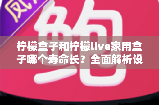 柠檬盒子和柠檬live家用盒子哪个寿命长?全面解析设备耐用度与选购指南 柠檬盒子和柠檬live家用盒子哪个寿命长?全面解析设备耐用度与选购指南