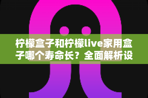 柠檬盒子和柠檬live家用盒子哪个寿命长?全面解析设备耐用度与选购指南 柠檬盒子和柠檬live家用盒子哪个寿命长?全面解析设备耐用度与选购指南