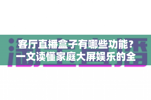 客厅直播盒子有哪些功能？一文读懂家庭大屏娱乐的全能选手