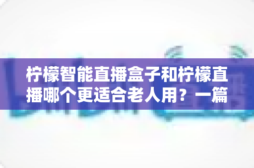 柠檬智能直播盒子和柠檬直播哪个更适合老人用？一篇文章帮你找到最贴心的答案
