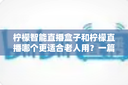 柠檬智能直播盒子和柠檬直播哪个更适合老人用？一篇文章帮你找到最贴心的答案