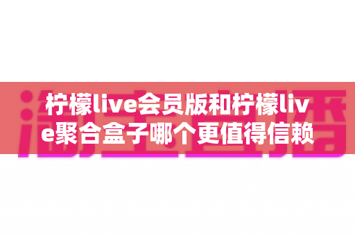 柠檬live会员版和柠檬live聚合盒子哪个更值得信赖?深度对比测评与避坑选购指南一文看懂 柠檬live会员版和柠檬live聚合盒子哪个更值得信赖?深度对比测评与避坑选购指南一文看懂