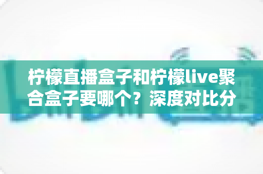 柠檬直播盒子和柠檬live聚合盒子要哪个?深度对比分析帮你找到最适合的选择 柠檬直播盒子和柠檬live聚合盒子要哪个?深度对比分析帮你找到最适合的选择