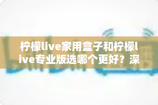 柠檬live家用盒子和柠檬live专业版选哪个更好?深度对比评测帮你一次选对不踩坑 柠檬live家用盒子和柠檬live专业版选哪个更好?深度对比评测帮你一次选对不踩坑