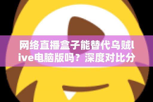 网络直播盒子能替代乌贼live电脑版吗?深度对比分析与选购指南全解析 网络直播盒子能替代乌贼live电脑版吗?深度对比分析与选购指南全解析
