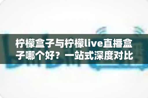 柠檬盒子与柠檬live直播盒子哪个好?一站式深度对比选购指南帮你做出明智决定 柠檬盒子与柠檬live直播盒子哪个好?一站式深度对比选购指南帮你做出明智决定