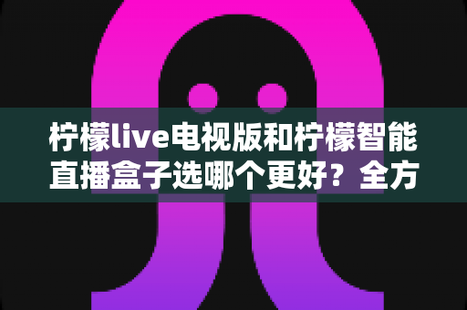 柠檬live电视版和柠檬智能直播盒子选哪个更好?全方位对比分析与实用选购指南 柠檬live电视版和柠檬智能直播盒子选哪个更好?全方位对比分析与实用选购指南