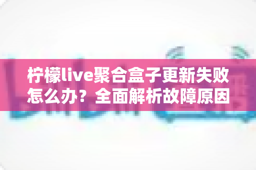 柠檬live聚合盒子更新失败怎么办?全面解析故障原因与高效解决方案指南 柠檬live聚合盒子更新失败怎么办?全面解析故障原因与高效解决方案指南
