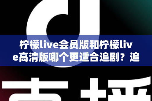 柠檬live会员版和柠檬live高清版哪个更适合追剧？追剧党必看的全方位深度对比与实用选购指南