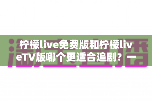 柠檬live免费版和柠檬liveTV版哪个更适合追剧？一篇讲透的深度对比指南