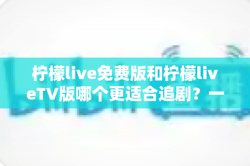 柠檬live免费版和柠檬liveTV版哪个更适合追剧？一篇讲透的深度对比指南