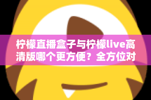 柠檬直播盒子与柠檬live高清版哪个更方便？全方位对比解析，帮你找到最省心的观看方案