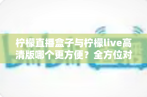 柠檬直播盒子与柠檬live高清版哪个更方便？全方位对比解析，帮你找到最省心的观看方案