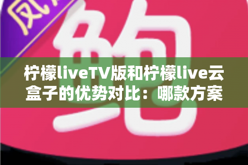 柠檬liveTV版和柠檬live云盒子的优势对比：哪款方案更适合您的家庭观影需求？