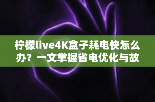 柠檬live4K盒子耗电快怎么办？一文掌握省电优化与故障排查全攻略