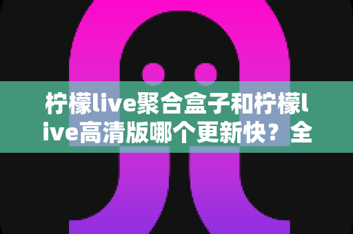 柠檬live聚合盒子和柠檬live高清版哪个更新快?全面解析与实用选择指南 柠檬live聚合盒子和柠檬live高清版哪个更新快?全面解析与实用选择指南