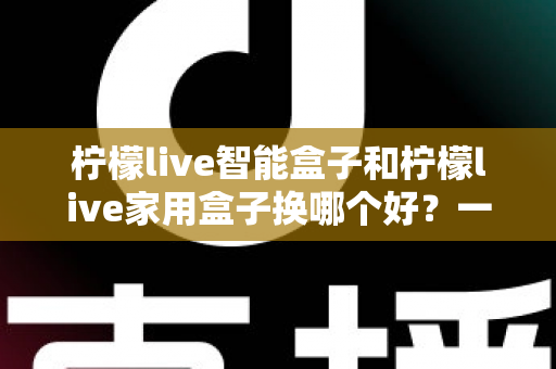 柠檬live智能盒子和柠檬live家用盒子换哪个好？一文看懂两款盒子差异，选对不踩坑