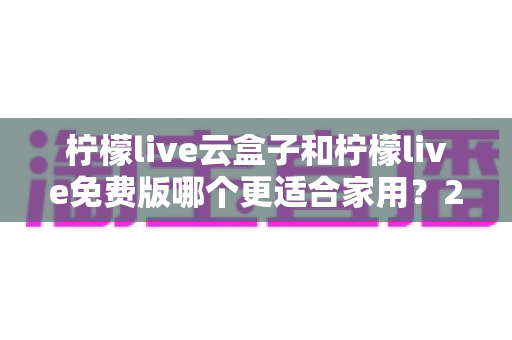 柠檬live云盒子和柠檬live免费版哪个更适合家用?2025年最全对比评测与选购指南 柠檬live云盒子和柠檬live免费版哪个更适合家用?2025年最全对比评测与选购指南