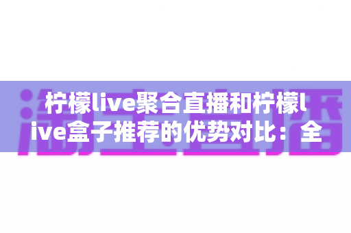 柠檬live聚合直播和柠檬live盒子推荐的优势对比：全面解析助你选出最佳观看方案