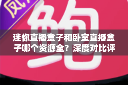 迷你直播盒子和卧室直播盒子哪个资源全？深度对比评测与实用选购指南