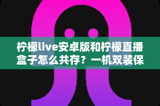 柠檬live安卓版和柠檬直播盒子怎么共存？一机双装保姆级攻略，彻底告别安装冲突烦恼