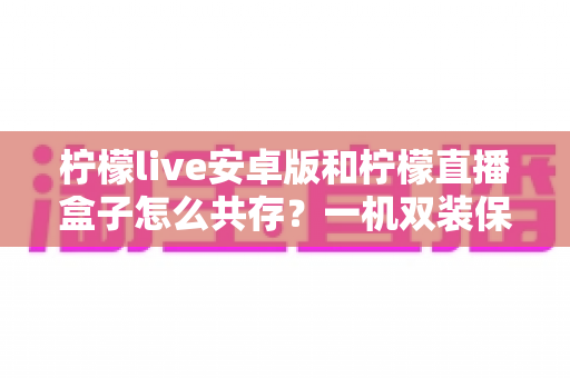 柠檬live安卓版和柠檬直播盒子怎么共存？一机双装保姆级攻略，彻底告别安装冲突烦恼