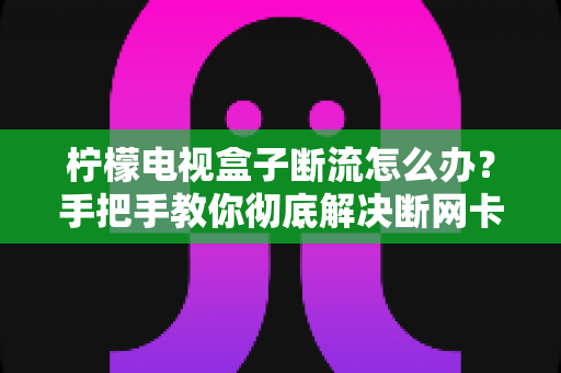 柠檬电视盒子断流怎么办?手把手教你彻底解决断网卡顿难题 柠檬电视盒子断流怎么办?手把手教你彻底解决断网卡顿难题