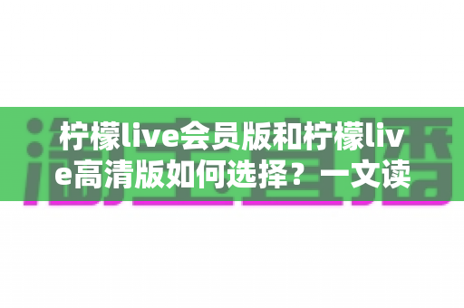 柠檬live会员版和柠檬live高清版如何选择？一文读懂两大版本差异，帮你做出最适合自己的决定