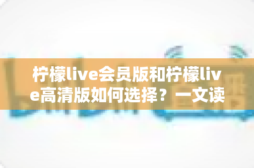 柠檬live会员版和柠檬live高清版如何选择？一文读懂两大版本差异，帮你做出最适合自己的决定