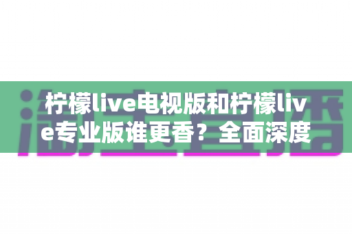 柠檬live电视版和柠檬live专业版谁更香？全面深度对比测评，帮你选出最适合的观影神器