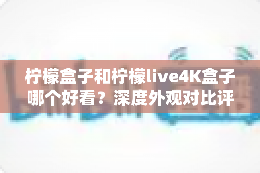 柠檬盒子和柠檬live4K盒子哪个好看？深度外观对比评测，帮你选出颜值与实力兼备的电视盒子