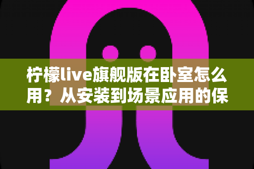 柠檬live旗舰版在卧室怎么用?从安装到场景应用的保姆级指南 柠檬live旗舰版在卧室怎么用?从安装到场景应用的保姆级指南