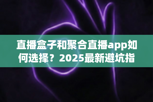 直播盒子和聚合直播app如何选择？2025最新避坑指南，一文看懂两大方案优劣