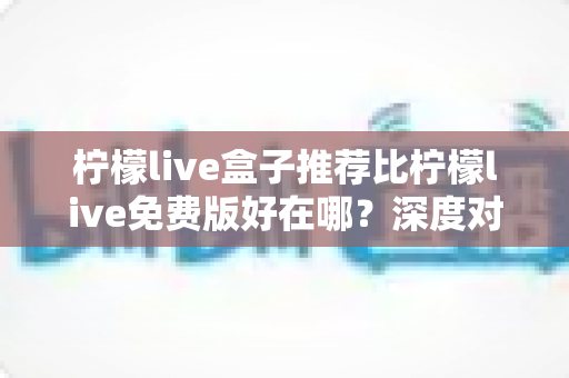 柠檬live盒子推荐比柠檬live免费版好在哪?深度对比解析与选购指南 柠檬live盒子推荐比柠檬live免费版好在哪?深度对比解析与选购指南