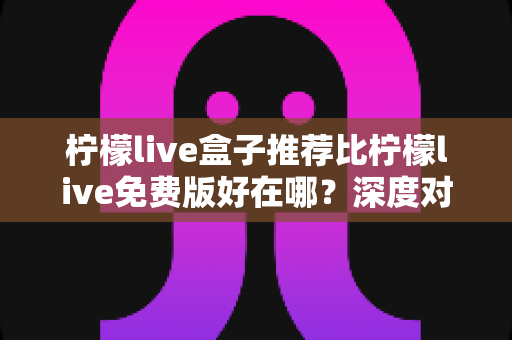 柠檬live盒子推荐比柠檬live免费版好在哪?深度对比解析与选购指南 柠檬live盒子推荐比柠檬live免费版好在哪?深度对比解析与选购指南