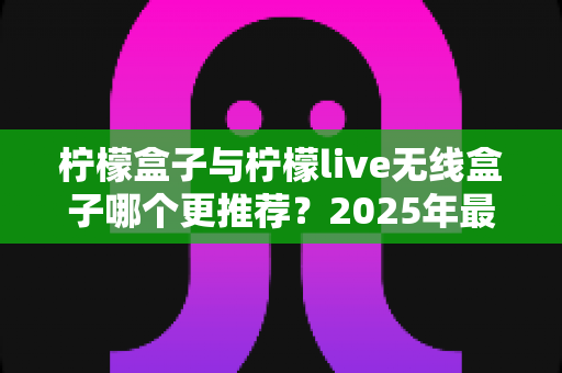 柠檬盒子与柠檬live无线盒子哪个更推荐？2025年最全选购对比指南