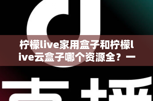 柠檬live家用盒子和柠檬live云盒子哪个资源全？一文看懂两大盒子资源差异与选购指南