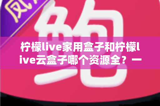 柠檬live家用盒子和柠檬live云盒子哪个资源全？一文看懂两大盒子资源差异与选购指南