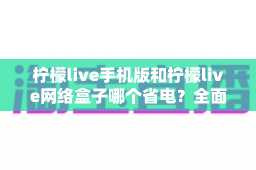 柠檬live手机版和柠檬live网络盒子哪个省电？全面耗电对比与省电实用指南