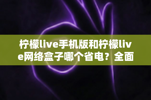 柠檬live手机版和柠檬live网络盒子哪个省电？全面耗电对比与省电实用指南