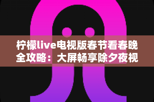 柠檬live电视版春节看春晚全攻略:大屏畅享除夕夜视听盛宴的最佳选择 柠檬live电视版春节看春晚全攻略:大屏畅享除夕夜视听盛宴的最佳选择