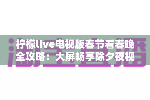 柠檬live电视版春节看春晚全攻略:大屏畅享除夕夜视听盛宴的最佳选择 柠檬live电视版春节看春晚全攻略:大屏畅享除夕夜视听盛宴的最佳选择