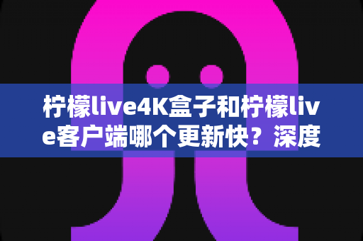 柠檬live4K盒子和柠檬live客户端哪个更新快？深度解析两者更新速度差异与选购全指南