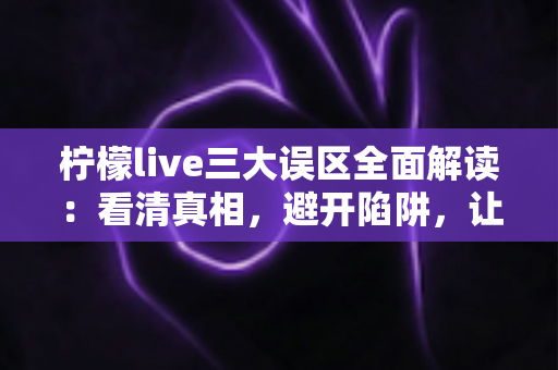 柠檬live三大误区全面解读：看清真相，避开陷阱，让你的直播体验事半功倍