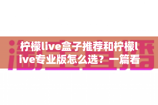 柠檬live盒子推荐和柠檬live专业版怎么选？一篇看懂的高性价比选购指南