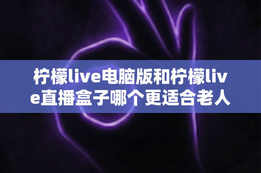 柠檬live电脑版和柠檬live直播盒子哪个更适合老人用？一文看懂老年用户最佳选择