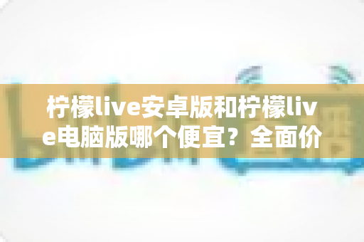 柠檬live安卓版和柠檬live电脑版哪个便宜？全面价格对比与实用省钱攻略